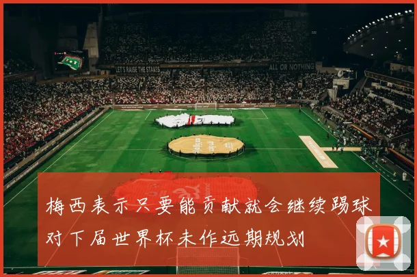 梅西表示只要能贡献就会继续踢球对下届世界杯未作远期规划