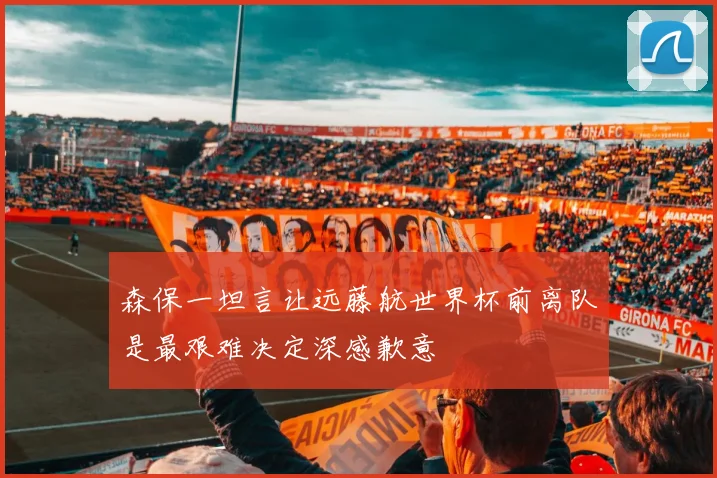 森保一坦言让远藤航世界杯前离队是最艰难决定深感歉意