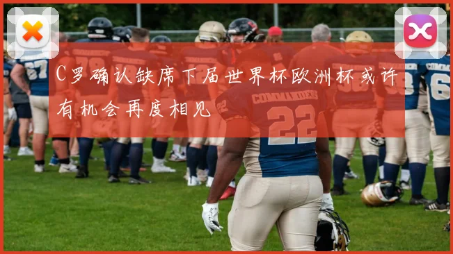 C罗确认缺席下届世界杯欧洲杯或许有机会再度相见