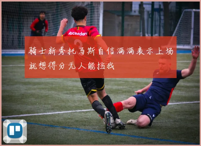 骑士新秀托马斯自信满满表示上场就想得分无人能挡我