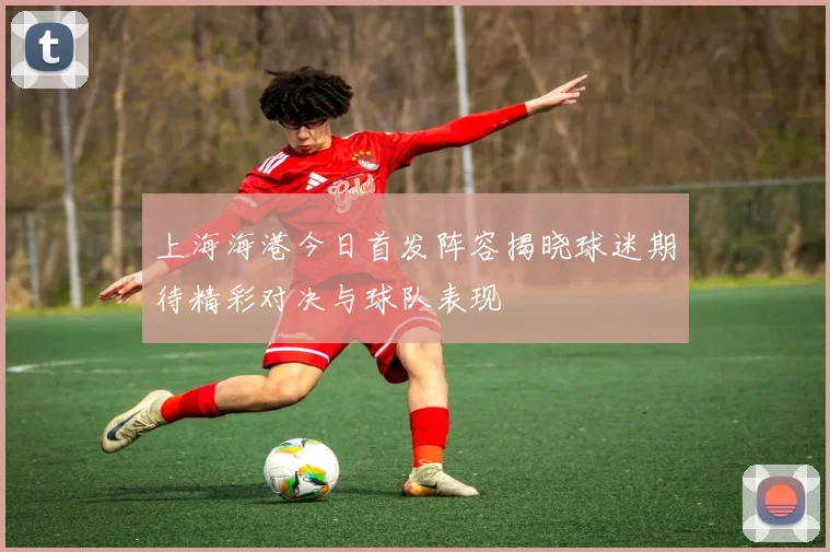 上海海港今日首发阵容揭晓球迷期待精彩对决与球队表现