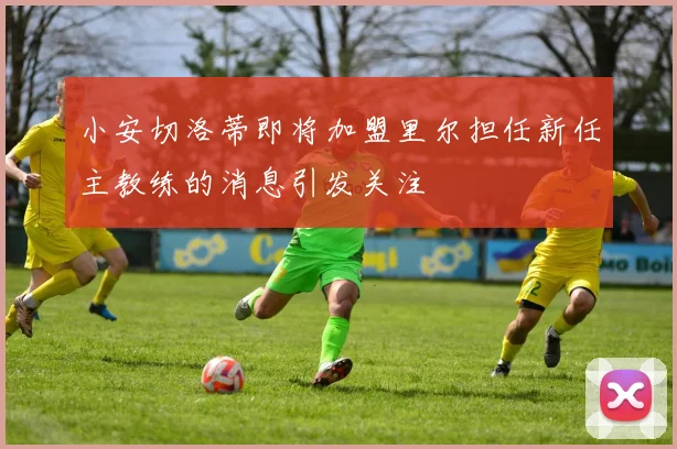 小安切洛蒂即将加盟里尔担任新任主教练的消息引发关注