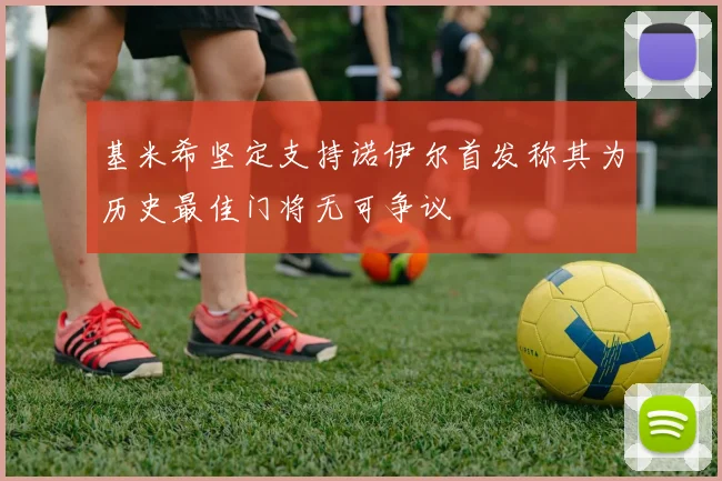 基米希坚定支持诺伊尔首发称其为历史最佳门将无可争议
