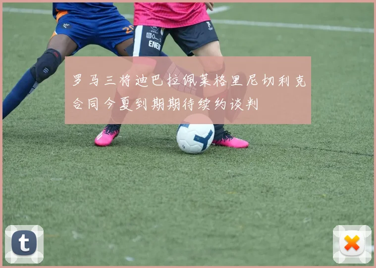 罗马三将迪巴拉佩莱格里尼切利克合同今夏到期期待续约谈判