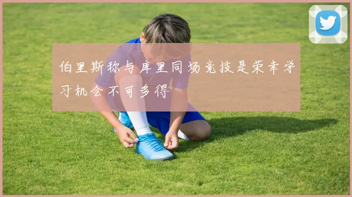 伯里斯称与库里同场竞技是荣幸学习机会不可多得