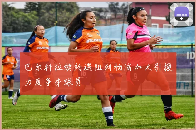 巴尔科拉续约遇阻利物浦加大引援力度争夺球员