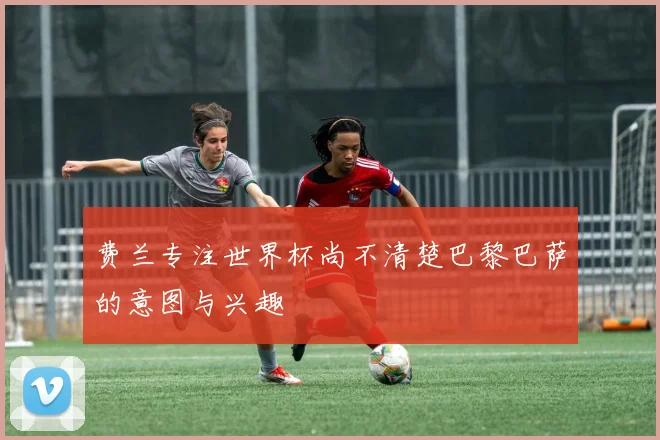 费兰专注世界杯尚不清楚巴黎巴萨的意图与兴趣
