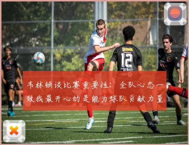 韦林顿谈比赛重要性：全队心态一致我最开心的是能为球队贡献力量